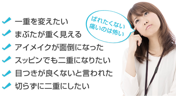 一重を変えたい　まぶたが重く見える　アイメイクが面倒になった　スッピンでも二重になりたい　目つきが良くないと言われた　切らずに二重にしたい